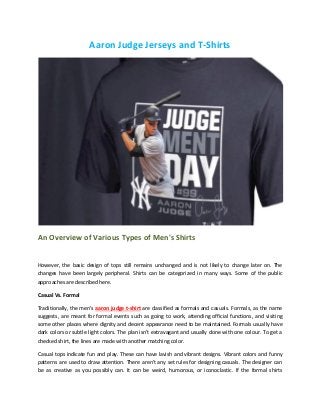Aaron Judge Jerseys and T-Shirts
An Overview of Various Types of Men's Shirts
However, the basic design of tops still remains unchanged and is not likely to change later on. The
changes have been largely peripheral. Shirts can be categorized in many ways. Some of the public
approaches are described here.
Casual Vs. Formal
Traditionally, the men's aaron judge t-shirt are classified as formals and casuals. Formals, as the name
suggests, are meant for formal events such as going to work, attending official functions, and visiting
some other places where dignity and decent appearance need to be maintained. Formals usually have
dark colors or subtle light colors. The plan isn't extravagant and usually done with one colour. To get a
checked shirt, the lines are made with another matching color.
Casual tops indicate fun and play. These can have lavish and vibrant designs. Vibrant colors and funny
patterns are used to draw attention. There aren't any set rules for designing casuals. The designer can
be as creative as you possibly can. It can be weird, humorous, or iconoclastic. If the formal shirts
 