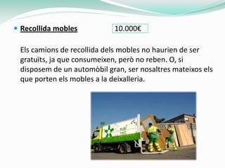  Recollida mobles          10.000€

 Els camions de recollida dels mobles no haurien de ser
 gratuïts, ja que consumeixen, però no reben. O, si
 disposem de un automòbil gran, ser nosaltres mateixos els
 que porten els mobles a la deixalleria.
 