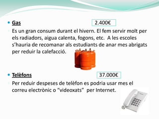  Gas                                  2.400€
 Es un gran consum durant el hivern. El fem servir molt per
  els radiadors, aigua calenta, fogons, etc. A les escoles
  s’hauria de recomanar als estudiants de anar mes abrigats
  per reduir la calefacció.



 Telèfons                              37.000€
 Per reduir despeses de telèfon es podria usar mes el
  correu electrònic o “videoxats” per Internet.
 