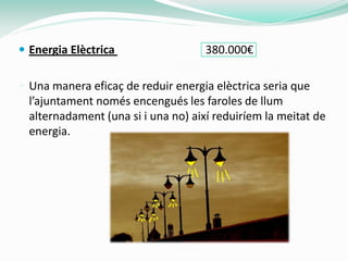  Energia Elèctrica                  380.000€

 Una manera eficaç de reduir energia elèctrica seria que
  l’ajuntament només encengués les faroles de llum
  alternadament (una si i una no) així reduiríem la meitat de
  energia.
 