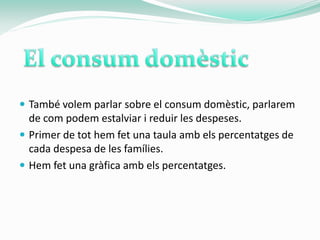  També volem parlar sobre el consum domèstic, parlarem
  de com podem estalviar i reduir les despeses.
 Primer de tot hem fet una taula amb els percentatges de
  cada despesa de les famílies.
 Hem fet una gràfica amb els percentatges.
 