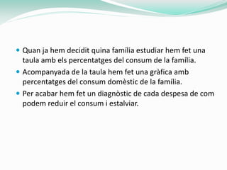  Quan ja hem decidit quina família estudiar hem fet una
  taula amb els percentatges del consum de la família.
 Acompanyada de la taula hem fet una gràfica amb
  percentatges del consum domèstic de la família.
 Per acabar hem fet un diagnòstic de cada despesa de com
  podem reduir el consum i estalviar.
 