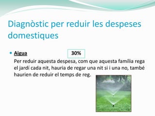 Diagnòstic per reduir les despeses
domestiques
 Aigua                     30%
 Per reduir aquesta despesa, com que aquesta família rega
 el jardí cada nit, hauria de regar una nit si i una no, també
 haurien de reduir el temps de reg.
 