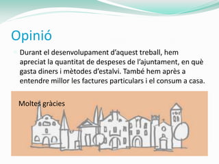 Opinió
 Durant el desenvolupament d’aquest treball, hem
 apreciat la quantitat de despeses de l’ajuntament, en què
 gasta diners i mètodes d’estalvi. També hem après a
 entendre millor les factures particulars i el consum a casa.

 Moltes gràcies
 