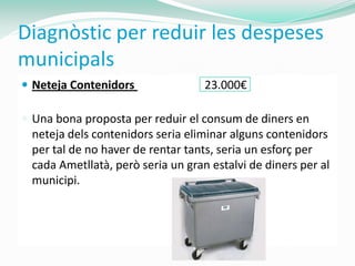 Diagnòstic per reduir les despeses
municipals
 Neteja Contenidors               23.000€

 Una bona proposta per reduir el consum de diners en
 neteja dels contenidors seria eliminar alguns contenidors
 per tal de no haver de rentar tants, seria un esforç per
 cada Ametllatà, però seria un gran estalvi de diners per al
 municipi.
 