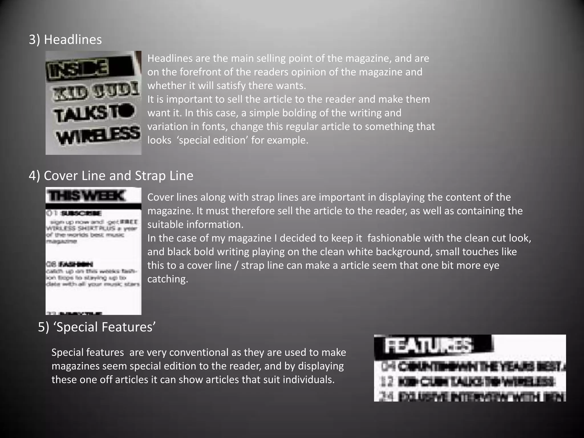 3) HeadlinesHeadlines are the main selling point of the magazine, and are on the forefront of the readers opinion of the magazine and whether it will satisfy there wants.It is important to sell the article to the reader and make them want it. In this case, a simple bolding of the writing and variation in fonts, change this regular article to something that looks  ‘special edition’ for example.4) Cover Line and Strap Line Cover lines along with strap lines are important in displaying the content of the magazine. It must therefore sell the article to the reader, as well as containing the suitable information.In the case of my magazine I decided to keep it  fashionable with the clean cut look, and black bold writing playing on the clean white background, small touches like this to a cover line / strap line can make a article seem that one bit more eye catching.5) ‘Special Features’Special features  are very conventional as they are used to make magazines seem special edition to the reader, and by displaying these one off articles it can show articles that suit individuals. 