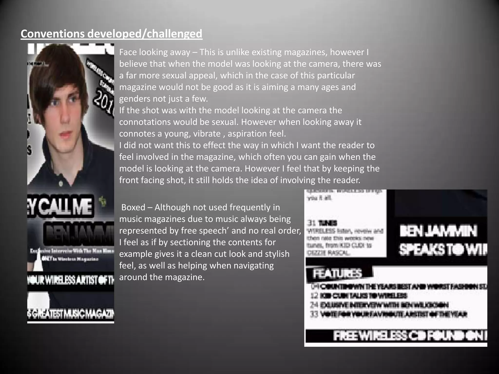 Conventions developed/challenged Face looking away – This is unlike existing magazines, however I believe that when the model was looking at the camera, there was a far more sexual appeal, which in the case of this particular magazine would not be good as it is aiming a many ages and genders not just a few.If the shot was with the model looking at the camera the connotations would be sexual. However when looking away it connotes a young, vibrate , aspiration feel.I did not want this to effect the way in which I want the reader to feel involved in the magazine, which often you can gain when the model is looking at the camera. However I feel that by keeping the front facing shot, it still holds the idea of involving the reader.  Boxed – Although not used frequently in music magazines due to music always being represented by free speech’ and no real order, I feel as if by sectioning the contents for example gives it a clean cut look and stylish feel, as well as helping when navigating around the magazine.