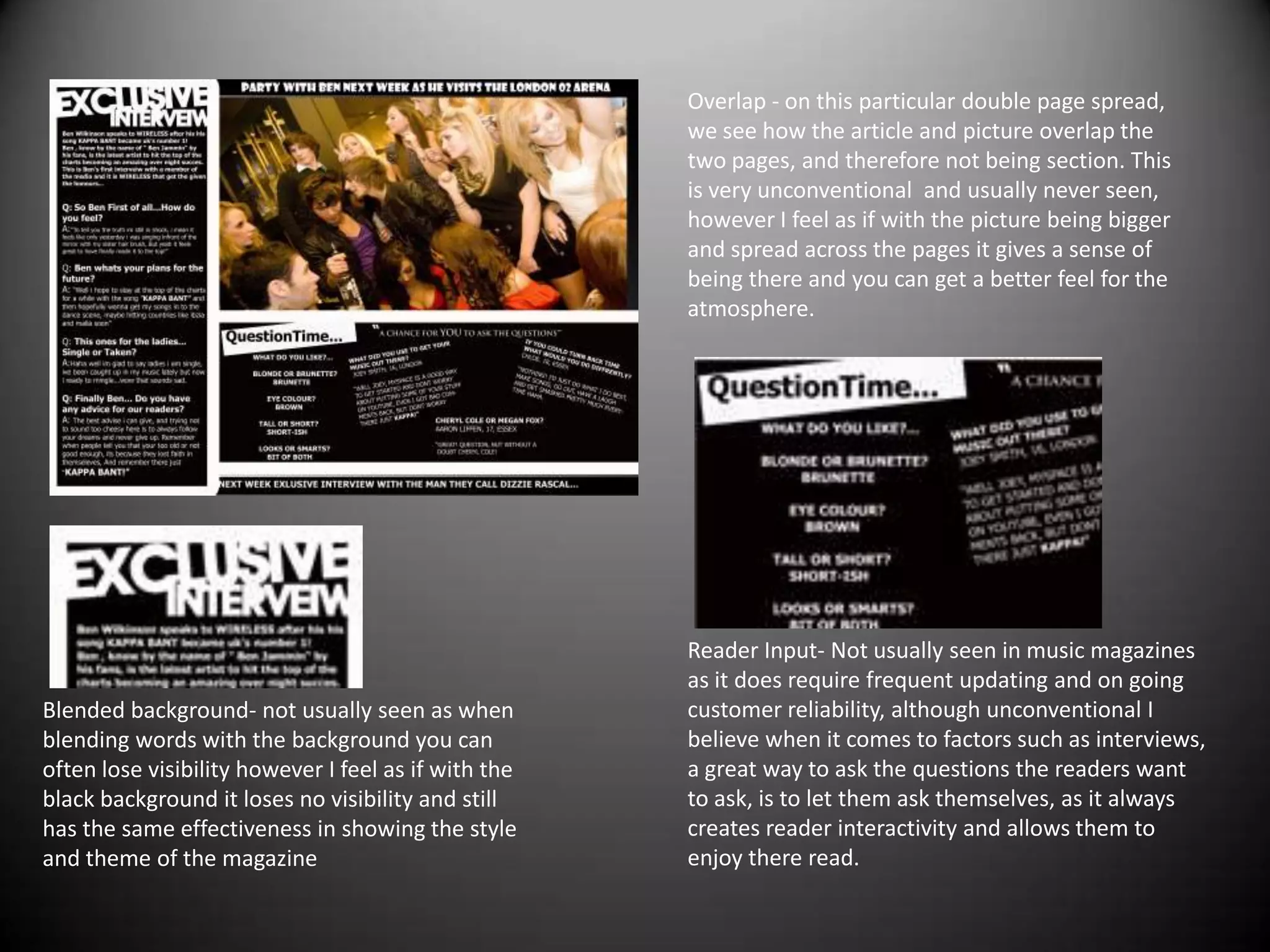 Overlap - on this particular double page spread, we see how the article and picture overlap the two pages, and therefore not being section. This is very unconventional  and usually never seen, however I feel as if with the picture being bigger and spread across the pages it gives a sense of being there and you can get a better feel for the atmosphere.Reader Input- Not usually seen in music magazines as it does require frequent updating and on going customer reliability, although unconventional I believe when it comes to factors such as interviews, a great way to ask the questions the readers want to ask, is to let them ask themselves, as it always creates reader interactivity and allows them to enjoy there read.Blended background- not usually seen as when blending words with the background you can often lose visibility however I feel as if with the black background it loses no visibility and still has the same effectiveness in showing the style and theme of the magazine