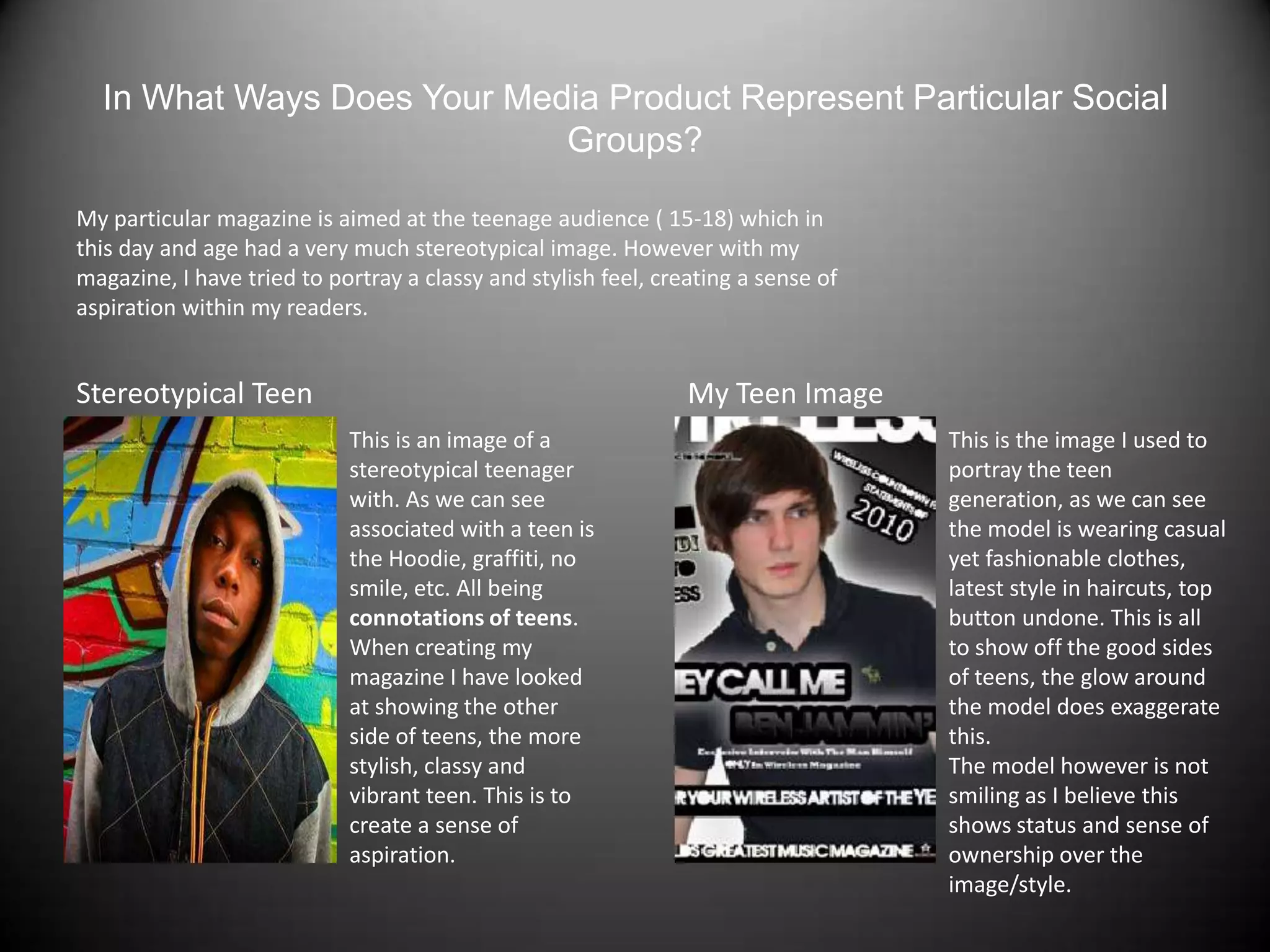 In What Ways Does Your Media Product Represent Particular Social Groups?My particular magazine is aimed at the teenage audience ( 15-18) which in this day and age had a very much stereotypical image. However with my magazine, I have tried to portray a classy and stylish feel, creating a sense of aspiration within my readers.Stereotypical TeenMy Teen ImageThis is an image of a stereotypical teenager with. As we can see associated with a teen is the Hoodie, graffiti, no smile, etc. All being connotations of teens.When creating my magazine I have looked at showing the other side of teens, the more stylish, classy and vibrant teen. This is to create a sense of aspiration.This is the image I used to portray the teen generation, as we can see the model is wearing casual yet fashionable clothes, latest style in haircuts, top button undone. This is all to show off the good sides of teens, the glow around the model does exaggerate this.The model however is not smiling as I believe this shows status and sense of ownership over the image/style.