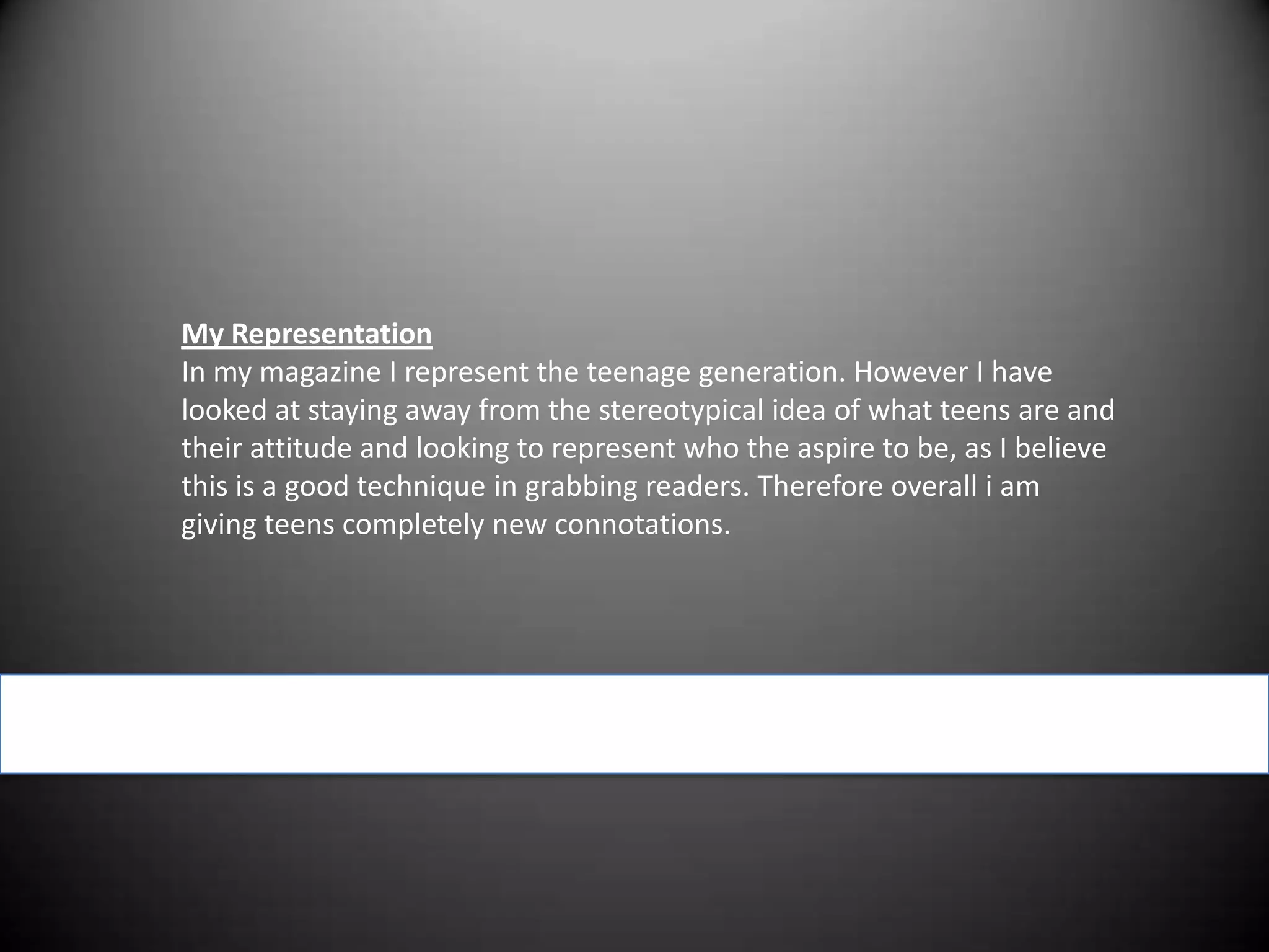 My RepresentationIn my magazine I represent the teenage generation. However I have looked at staying away from the stereotypical idea of what teens are and their attitude and looking to represent who the aspire to be, as I believe this is a good technique in grabbing readers. Therefore overall i am giving teens completely new connotations.