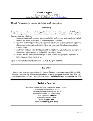 Aaron (Yinghua) Lu 2018 Brook View Ave. Atlanta, GA 30340 Home Phone: (404) 518-9450 Email: aaron.yh.lu@gmail.com Object: New graduate seeking statistical analysis position Summary Comprehensive knowledge and methodology of statistical analysis, such as regression, ANOVA, logistic, multivariate regression, time series model identification, Monte Carlo simulation, survival analysis, etc. Exposure to various industries: ,[object Object]