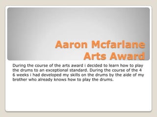 Aaron McfarlaneArts Award During the course of the arts award i decided to learn how to play the drums to an exceptional standard. During the course of the 4 6 weeks i had developed my skills on the drums by the aide of my brother who already knows how to play the drums. 