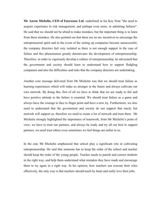 Mr Aaron Michelin, CEO of Enersense Ltd, underlined in his Key Note "the need to
acquire experience in risk management, and perhaps even more, in admitting failures".
He said that we should not be afraid to make mistakes, but the important thing is to learn
from these mistakes. He also pointed out that there are no tax incentives to encourage the
entrepreneurial spirit and in the event of the setting up companies become unsuccessful,
the company directors feel very isolated as there is not enough support in the case of
failure and this phenomenon greatly demotivates the development of entrepreneurship.
Therefore, in order to vigorously develop a culture of entrepreneurship, he advocated that
the government and society should learn to understand how to support fledgling
companies and also the difficulties and risks that the company directors are undertaking.


Another core message delivered from Mr Michelin was that we should treat failure as
learning experiences which will make us stronger in the future and always cultivate our
own network. By doing this, first of all we have to think that we are ready to fail and
have positive attitude to the failure is essential. We should treat failure as a game and
always have the courage to face to finger point and have a new try. Furthermore, we also
need to understand that the government and society do not support that much, but
network will support us, therefore we need to create a lot of network and trust them. Mr
Michelin strongly highlighted the importance of teamwork, from Mr Michelin’s point of
view, we have to trust our partners, and always be ready and try all our best to support
partners, we need trust others even sometimes we feel things are unfair to us.



In the end, Mr Michelin emphasized that school play a significant role in cultivating
entrepreneurship. He said that someone has to keep the order of the school and teacher
should keep the order of the young people. Teacher needs to punish and correct students
in the right way, and help them understand what mistakes they have made and encourage
them to try again in a right way. In his opinion, how teachers can execute their roles
effectively, the only way is that teachers should teach by heart and really love their jobs.
 