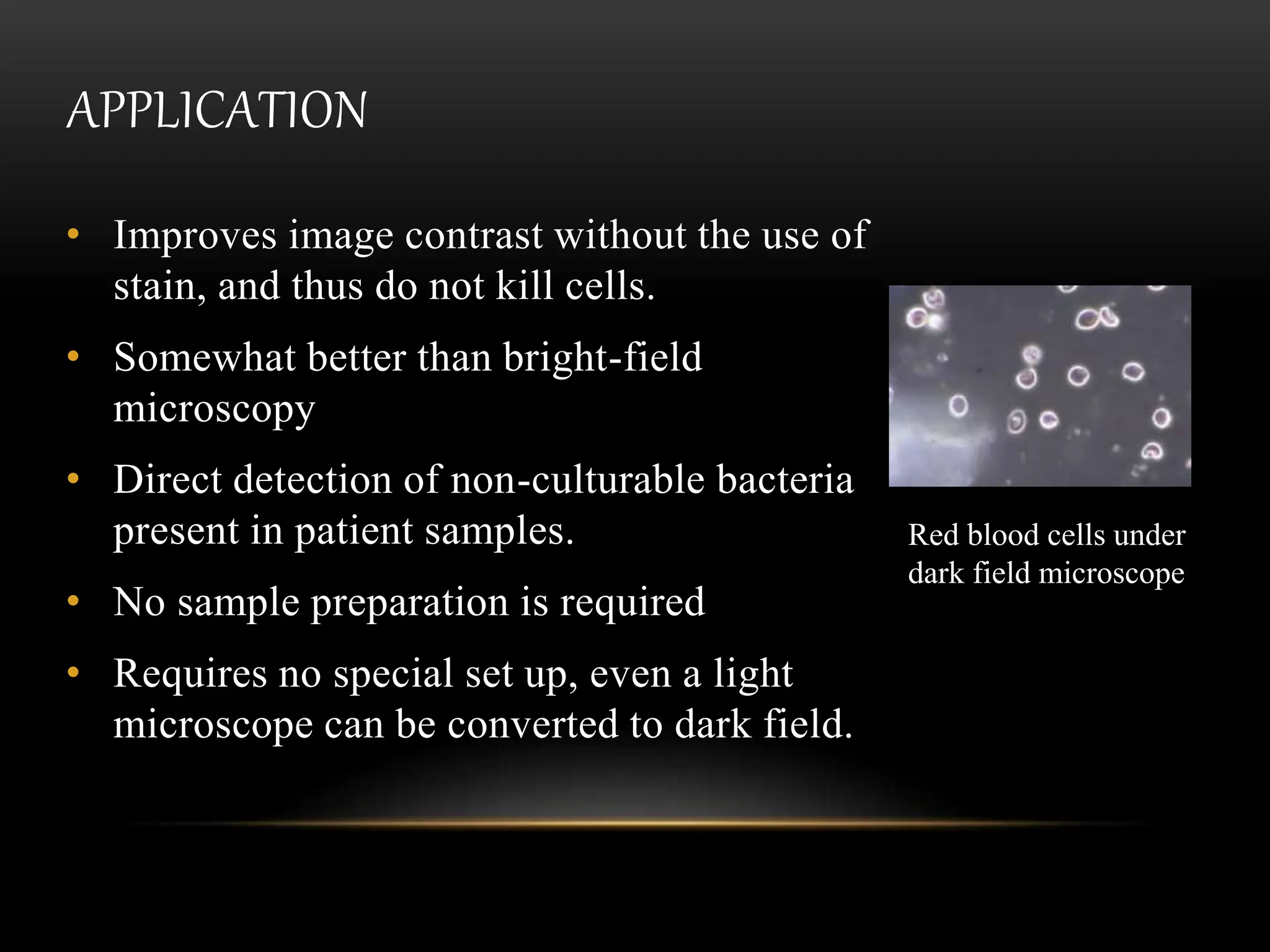 APPLICATION
• Improves image contrast without the use of
stain, and thus do not kill cells.
• Somewhat better than bright-field
microscopy
• Direct detection of non-culturable bacteria
present in patient samples.
• No sample preparation is required
• Requires no special set up, even a light
microscope can be converted to dark field.
Red blood cells under
dark field microscope
 