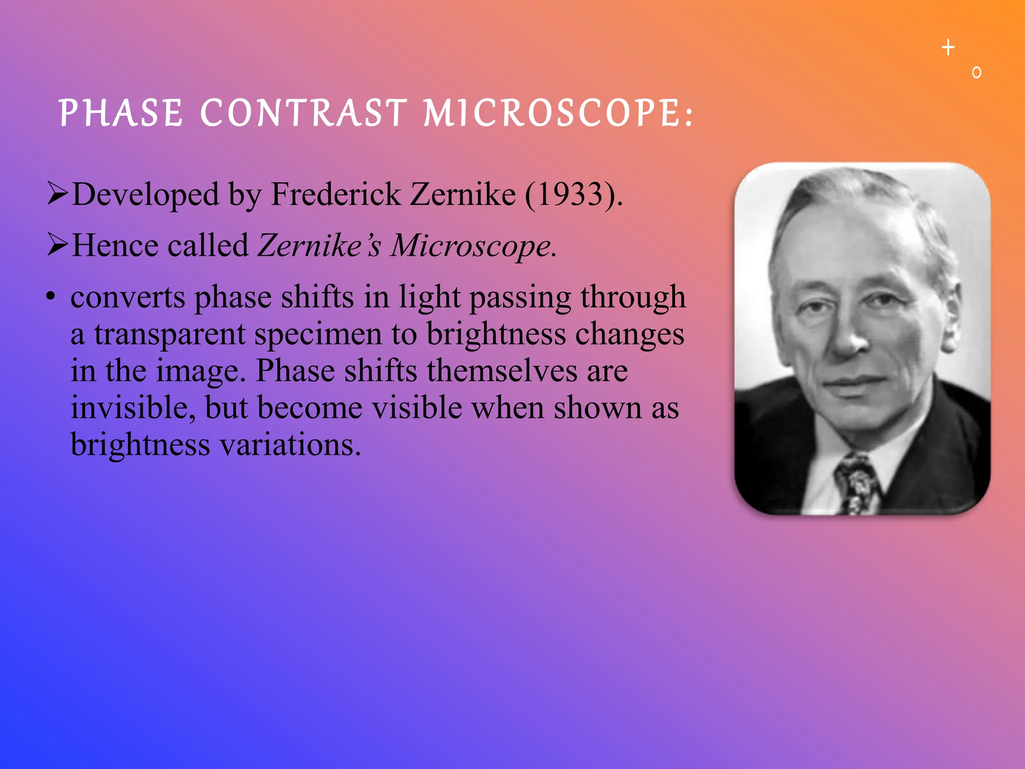 PHASE CONTRAST MICROSCOPE:
Developed by Frederick Zernike (1933).
Hence called Zernike’s Microscope.
• converts phase shifts in light passing through
a transparent specimen to brightness changes
in the image. Phase shifts themselves are
invisible, but become visible when shown as
brightness variations.
 