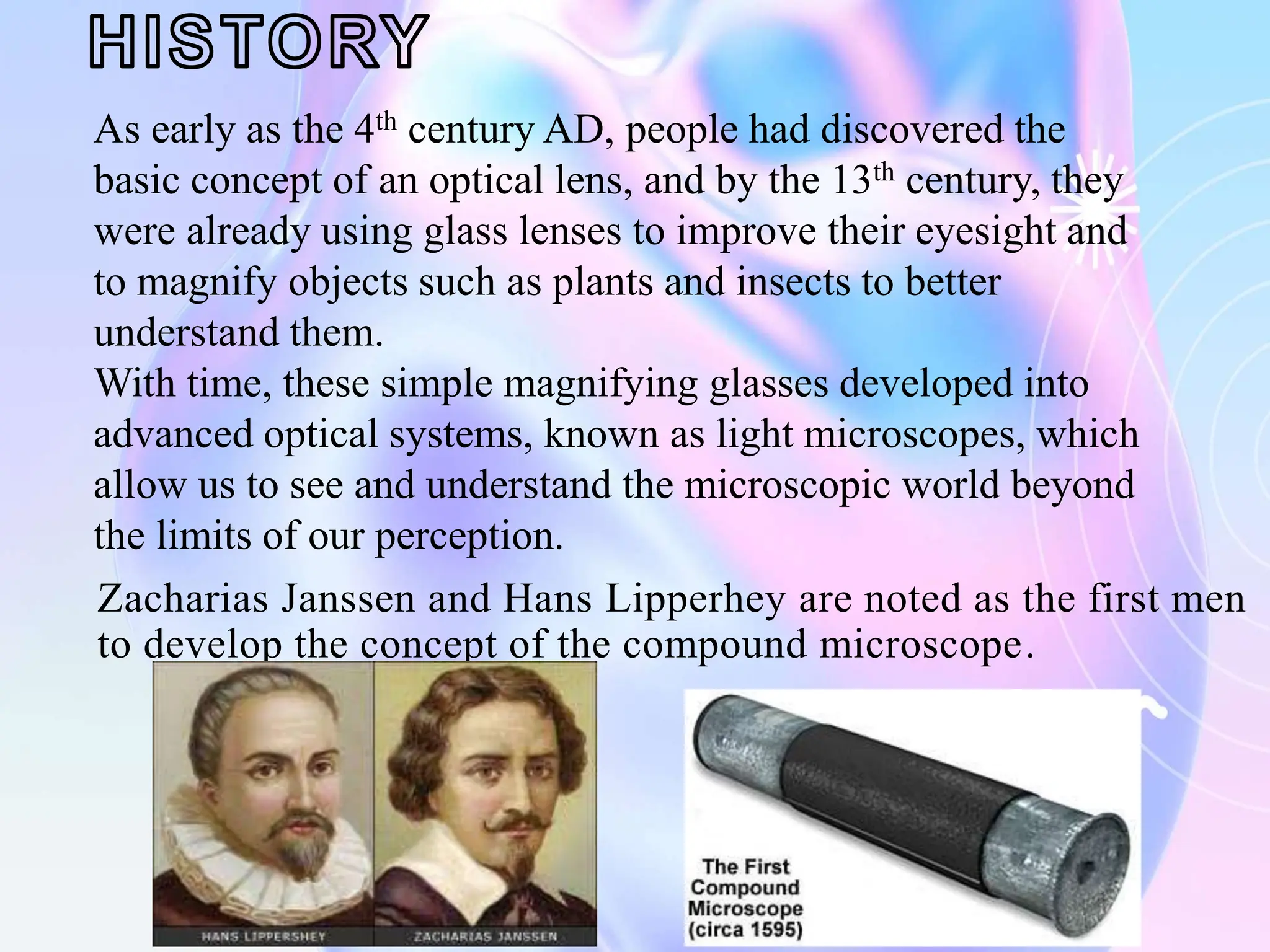 Zacharias Janssen and Hans Lipperhey are noted as the first men
to develop the concept of the compound microscope.
As early as the 4th century AD, people had discovered the
basic concept of an optical lens, and by the 13th century, they
were already using glass lenses to improve their eyesight and
to magnify objects such as plants and insects to better
understand them.
With time, these simple magnifying glasses developed into
advanced optical systems, known as light microscopes, which
allow us to see and understand the microscopic world beyond
the limits of our perception.
 