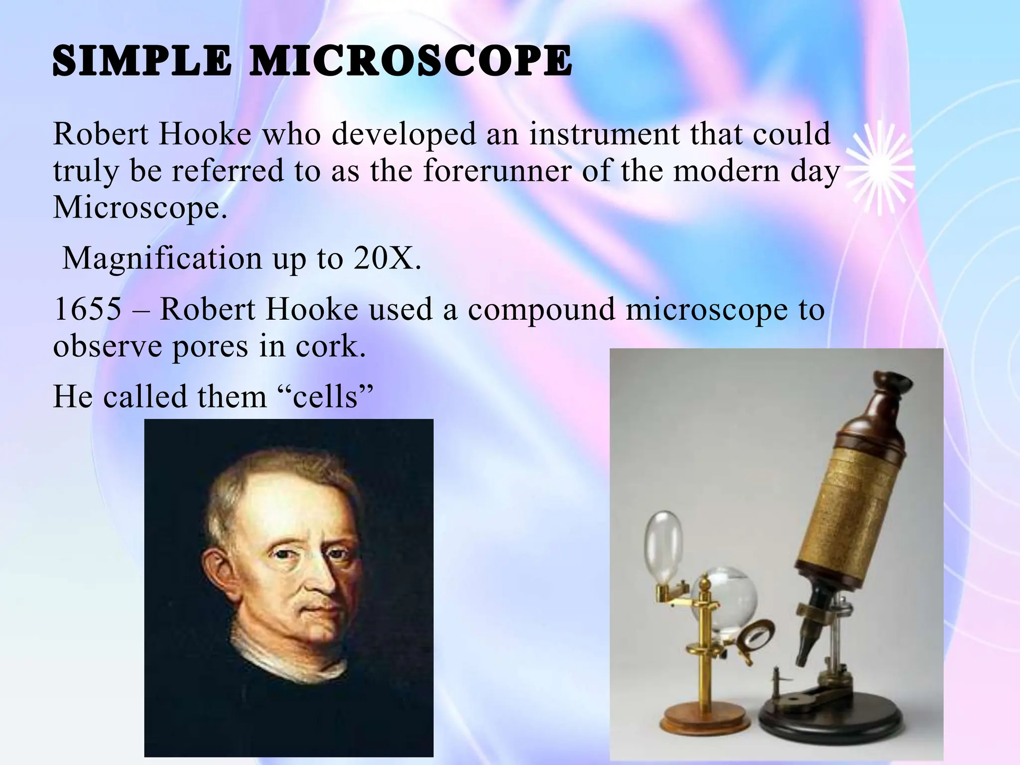Robert Hooke who developed an instrument that could
truly be referred to as the forerunner of the modern day
Microscope.
Magnification up to 20X.
1655 – Robert Hooke used a compound microscope to
observe pores in cork.
He called them “cells”
 