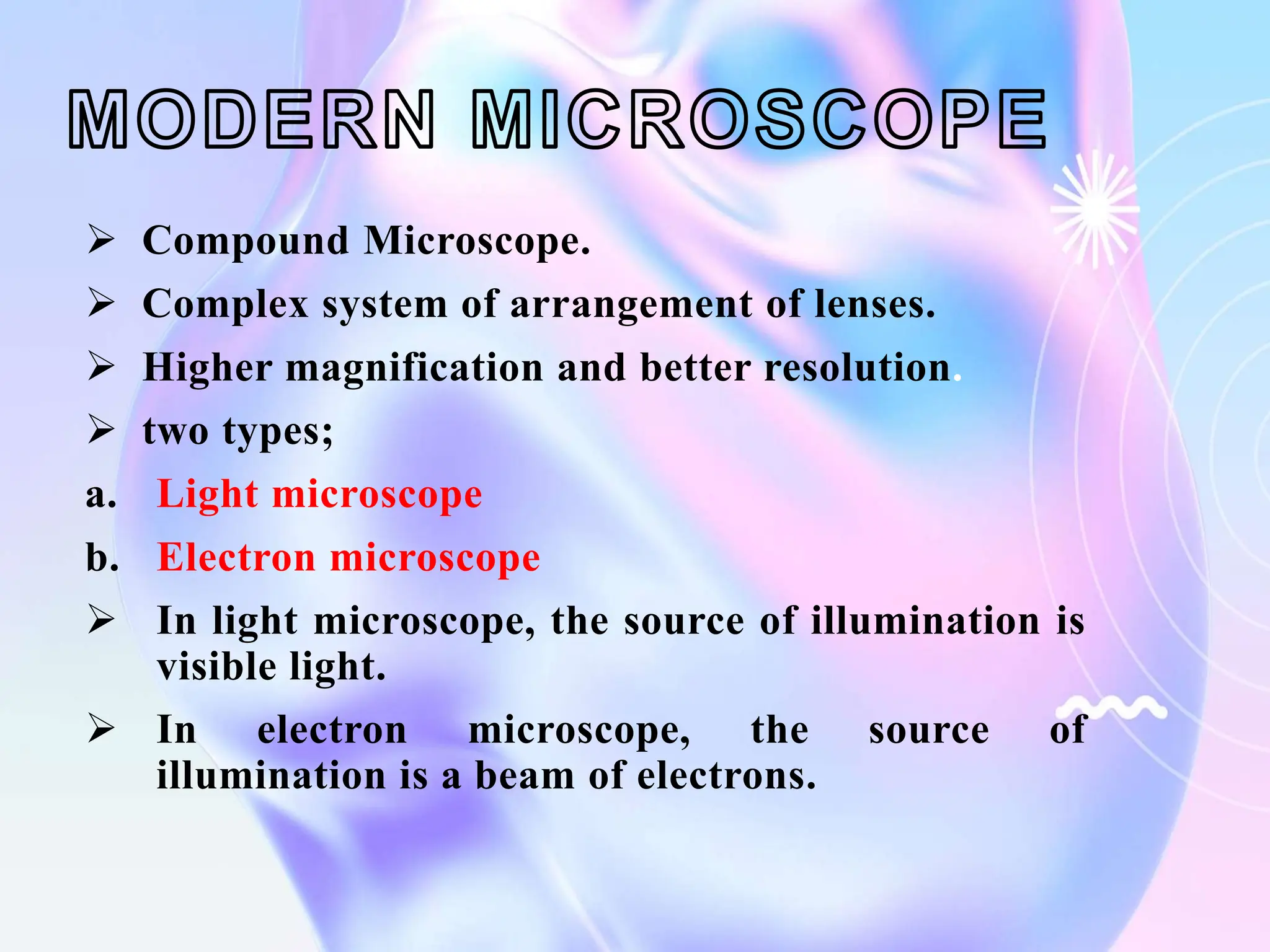  Compound Microscope.
 Complex system of arrangement of lenses.
 Higher magnification and better resolution.
 two types;
a. Light microscope
b. Electron microscope
 In light microscope, the source of illumination is
visible light.
 In electron microscope, the source of
illumination is a beam of electrons.
 
