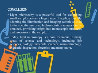 CONCLUSION
• Light microscopy is a powerful tool for examining
small samples across a large range of applications. By
adapting the illumination and imaging technique used
to the specific use case, high-resolution images can be
obtained, providing insight into microscopic structures
and processes in the sample.
• Today, light microscopy is a core technique in many
areas of science and technology, including life
sciences, biology, materials sciences, nanotechnology,
industrial inspection, forensics and many more.
 