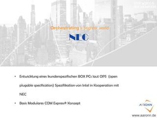NEC
www.aaronn.de
• Entwicklung eines kundenspezifischen BOX PCs laut OPS (open
plugable specification) Spezifikation von Intel in Kooperation mit
NEC
• Basis Modulares COM Express® Konzept
Orchestrating a brighter world
 