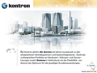 Bei Kontron gehört die Aaronn seit Jahren europaweit zu den
erfolgreichsten Vertriebspartnern und Systemintegratoren. Dank des
umfangreichen Portfolios an Hardware-, Software- und Service-
Lösungen erzielt Kontron in Verbindung mit der Flexibilität von
Aaronn das Optimum für die jeweiligen Kundenanwendungen.
www.aaronn.de
 
