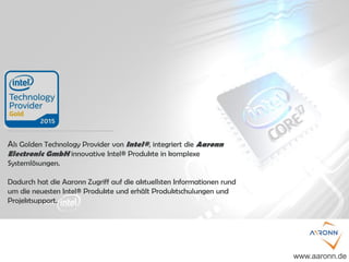Als Golden Technology Provider von Intel®, integriert die Aaronn
Electronic GmbH innovative Intel® Produkte in komplexe
Systemlösungen.
Dadurch hat die Aaronn Zugriff auf die aktuellsten Informationen rund
um die neuesten Intel® Produkte und erhält Produktschulungen und
Projektsupport.
www.aaronn.de
 