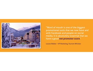 “Word of mouth is one of the biggest
promotional tools that we now have and
with Facebook and people on social
media, it is absolutely essential that we
have a good net promoter score”
Louise Walker – VP Marketing, Tourism Whistler