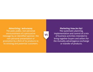 Advertising / ædvətaɪzɪŋ:
The paid, public, non-personal
announcement of a persuasive
message by an identified sponsor; the
non-personal presentation or
promotion by a firm of its products to
its existing and potential customers.
Marketing /maʁ.ke.tiŋ/:
The systematic planning,
implementation and control of a mix
of business activities intended to
bring together buyers and sellers for
the mutually advantageous exchange
or transfer of products.
VS