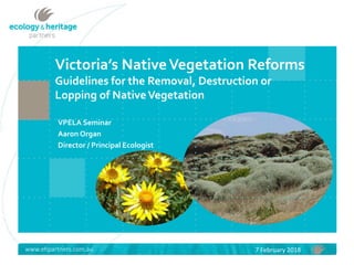www.ehpartners.com.au
Victoria’s NativeVegetation Reforms
Guidelines for the Removal, Destruction or
Lopping of NativeVegetation
VPELA Seminar
Aaron Organ
Director / Principal Ecologist
7 February 2018
 