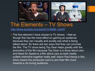 The Elements – TV Shows
 The first element I have chosen is TV shows. I feel as
though this has the most effect on gaining an audience
because they can visually and aurally see what is being
talked about. So there are two ways that they can promote
the film. The TV show being Top Gear helps greatly with the
promotion of the film because Top Gear is a show about cars
and Need for Speed is a film about cars so both media
outlets intertwine together really well. Aaron Paul being in this
show means the producers want to aim their film more
towards a car loving audience.
http://www.youtube.com/watch?v=4OjfH_LbyHY
 
