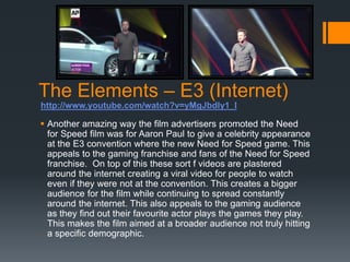 The Elements – E3 (Internet)
 Another amazing way the film advertisers promoted the Need
for Speed film was for Aaron Paul to give a celebrity appearance
at the E3 convention where the new Need for Speed game. This
appeals to the gaming franchise and fans of the Need for Speed
franchise. On top of this these sort f videos are plastered
around the internet creating a viral video for people to watch
even if they were not at the convention. This creates a bigger
audience for the film while continuing to spread constantly
around the internet. This also appeals to the gaming audience
as they find out their favourite actor plays the games they play.
This makes the film aimed at a broader audience not truly hitting
a specific demographic.
http://www.youtube.com/watch?v=yMgJbdly1_I
 