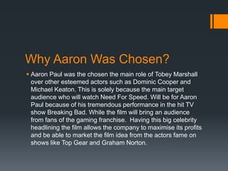 Why Aaron Was Chosen?
 Aaron Paul was the chosen the main role of Tobey Marshall
over other esteemed actors such as Dominic Cooper and
Michael Keaton. This is solely because the main target
audience who will watch Need For Speed. Will be for Aaron
Paul because of his tremendous performance in the hit TV
show Breaking Bad. While the film will bring an audience
from fans of the gaming franchise. Having this big celebrity
headlining the film allows the company to maximise its profits
and be able to market the film idea from the actors fame on
shows like Top Gear and Graham Norton.
 