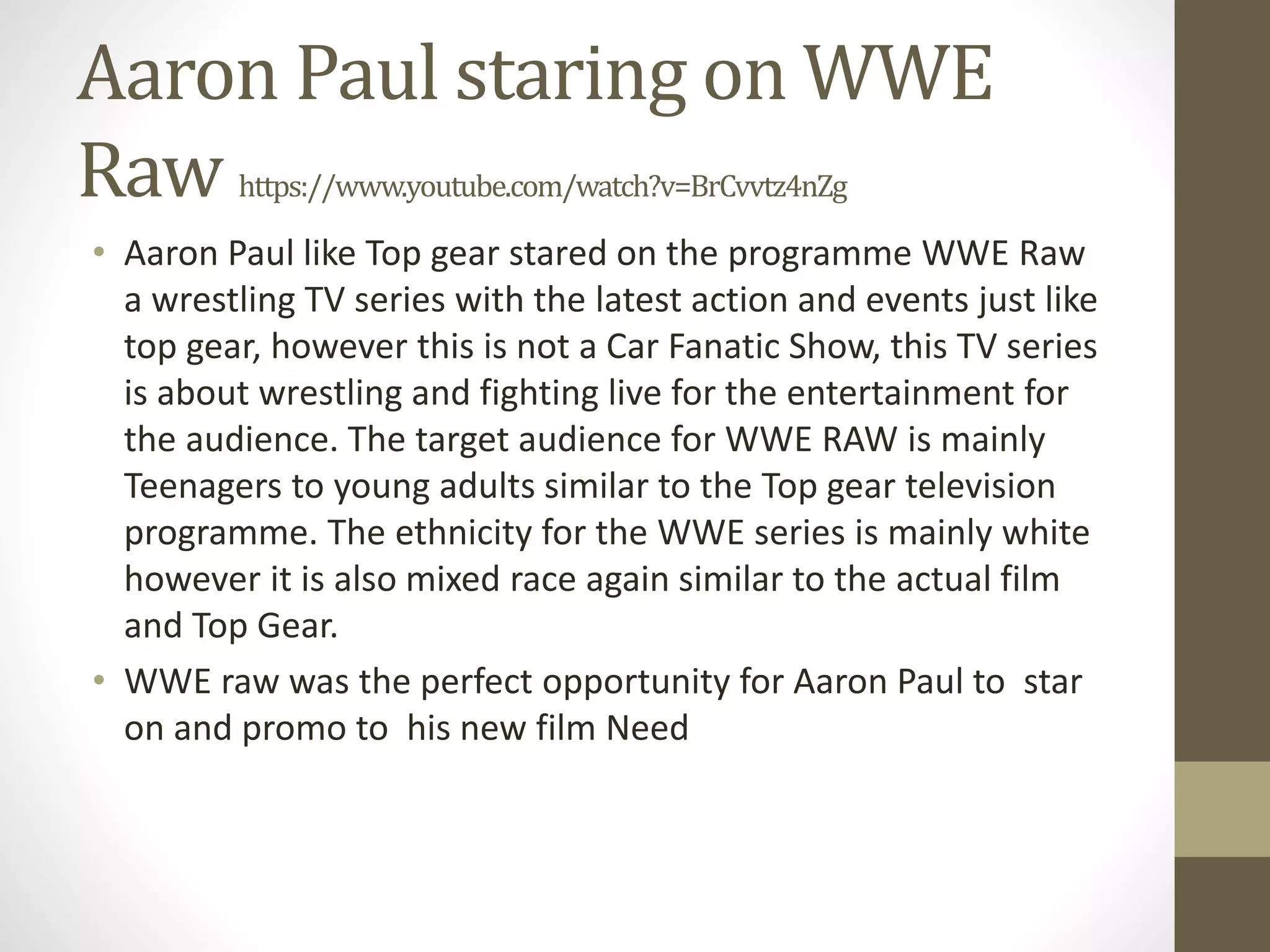 Aaron Paul staring on WWE
Raw https://www.youtube.com/watch?v=BrCvvtz4nZg
• Aaron Paul like Top gear stared on the programme WWE Raw
a wrestling TV series with the latest action and events just like
top gear, however this is not a Car Fanatic Show, this TV series
is about wrestling and fighting live for the entertainment for
the audience. The target audience for WWE RAW is mainly
Teenagers to young adults similar to the Top gear television
programme. The ethnicity for the WWE series is mainly white
however it is also mixed race again similar to the actual film
and Top Gear.
• WWE raw was the perfect opportunity for Aaron Paul to star
on and promo to his new film Need
 