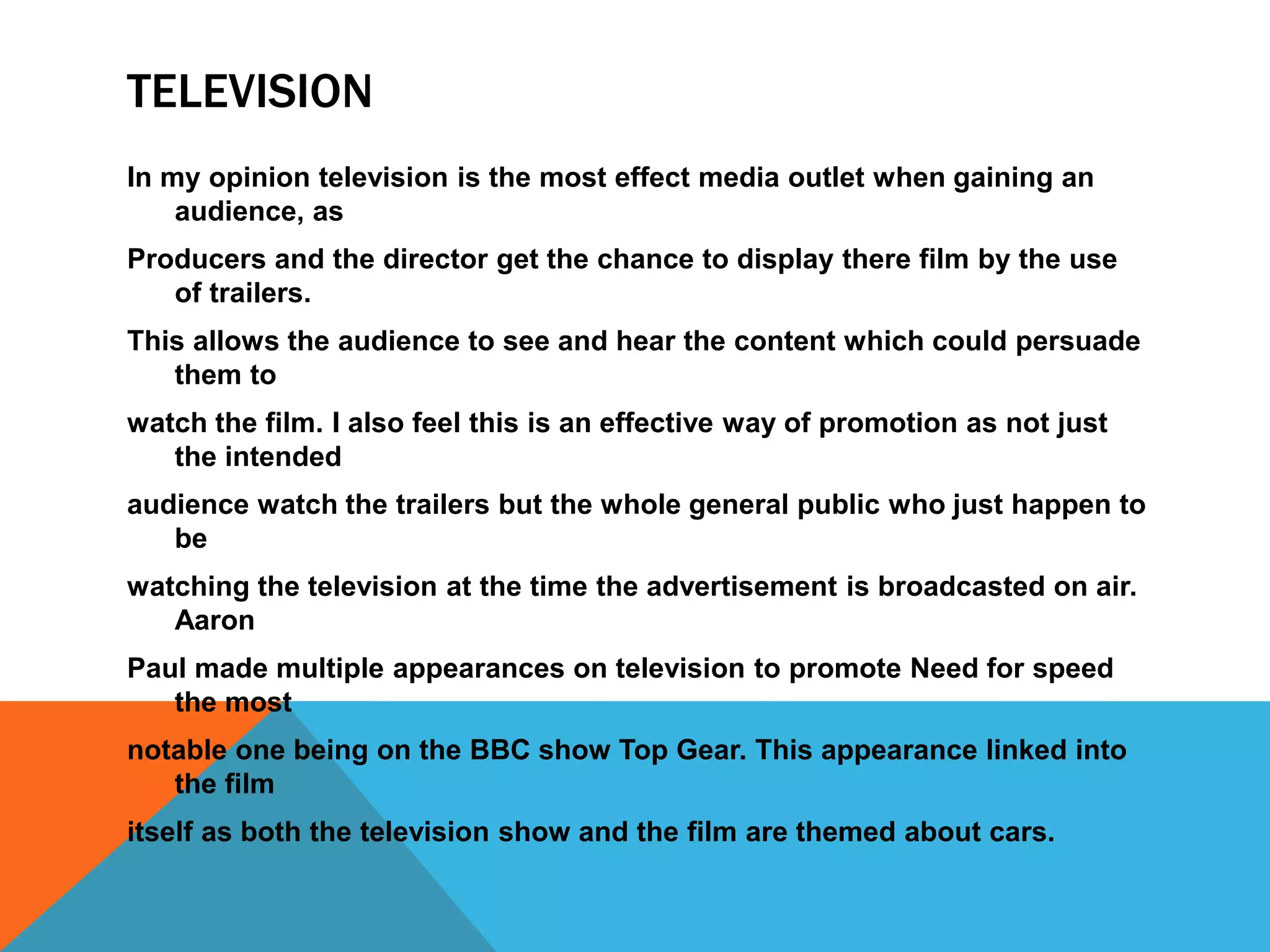TELEVISION
In my opinion television is the most effect media outlet when gaining an
audience, as
Producers and the director get the chance to display there film by the use
of trailers.
This allows the audience to see and hear the content which could persuade
them to
watch the film. I also feel this is an effective way of promotion as not just
the intended
audience watch the trailers but the whole general public who just happen to
be
watching the television at the time the advertisement is broadcasted on air.
Aaron
Paul made multiple appearances on television to promote Need for speed
the most
notable one being on the BBC show Top Gear. This appearance linked into
the film
itself as both the television show and the film are themed about cars.
 
