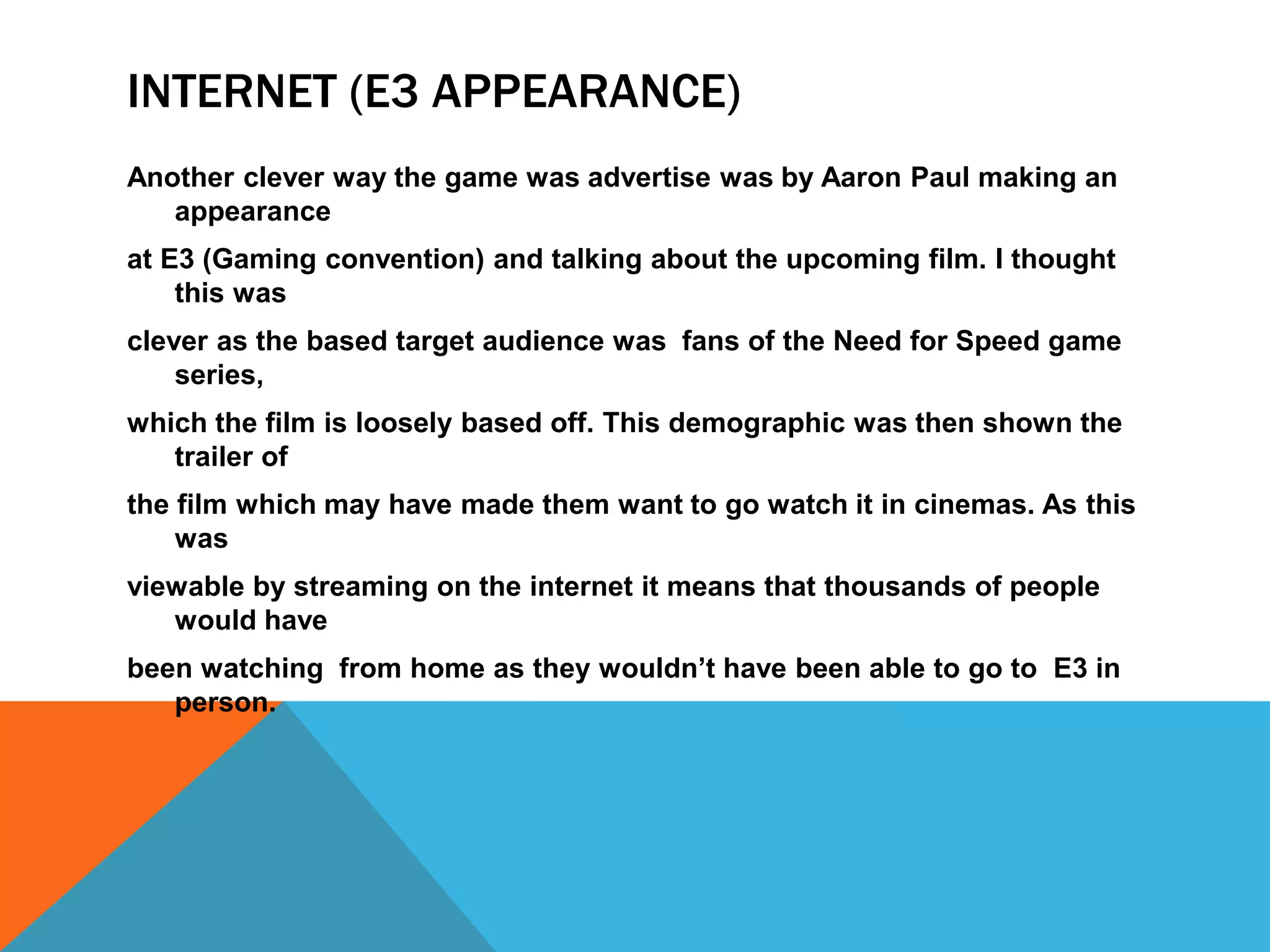 INTERNET (E3 APPEARANCE)
Another clever way the game was advertise was by Aaron Paul making an
appearance
at E3 (Gaming convention) and talking about the upcoming film. I thought
this was
clever as the based target audience was fans of the Need for Speed game
series,
which the film is loosely based off. This demographic was then shown the
trailer of
the film which may have made them want to go watch it in cinemas. As this
was
viewable by streaming on the internet it means that thousands of people
would have
been watching from home as they wouldn’t have been able to go to E3 in
person.
 