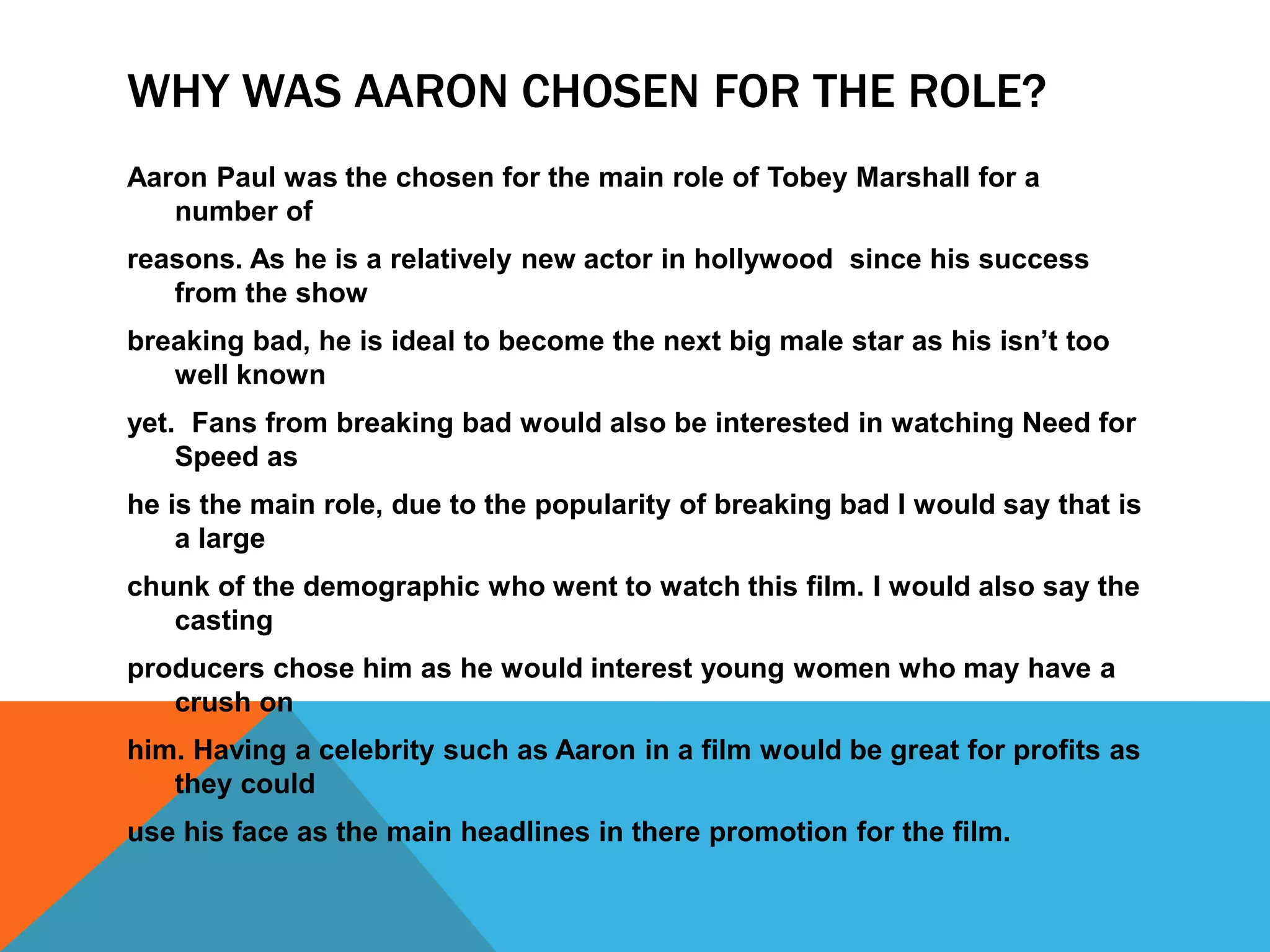 WHY WAS AARON CHOSEN FOR THE ROLE?
Aaron Paul was the chosen for the main role of Tobey Marshall for a
number of
reasons. As he is a relatively new actor in hollywood since his success
from the show
breaking bad, he is ideal to become the next big male star as his isn’t too
well known
yet. Fans from breaking bad would also be interested in watching Need for
Speed as
he is the main role, due to the popularity of breaking bad I would say that is
a large
chunk of the demographic who went to watch this film. I would also say the
casting
producers chose him as he would interest young women who may have a
crush on
him. Having a celebrity such as Aaron in a film would be great for profits as
they could
use his face as the main headlines in there promotion for the film.
 