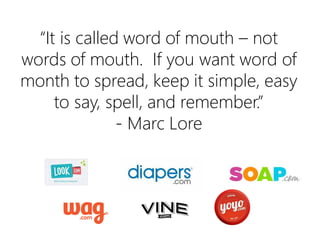 “It is called word of mouth – not words of
mouth. If you want word of mouth to
spread, keep it simple, easy to say, spell,
and remember.”
- Marc Lore

 