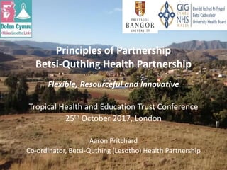 Flexible, Resourceful and Innovative
Tropical Health and Education Trust Conference
25th October 2017, London
Aaron Pritchard
Co-ordinator, Betsi-Quthing (Lesotho) Health Partnership
Principles of Partnership
Betsi-Quthing Health Partnership
 
