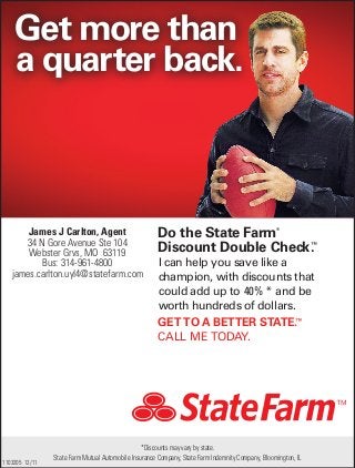 GET TO A BETTER STATE.™
CALL ME TODAY.
1103205 12/11
Do the State Farm®
Discount Double Check.™
I can help you save like a
champion, with discounts that
could add up to XX%* and be
worth hundreds of dollars.
State Farm Mutual Automobile Insurance Company, State Farm Indemnity Company, Bloomington, IL
*Discounts may vary by state.
Get more than
a quarter back.
40% *
James J Carlton, Agent
34 N Gore Avenue Ste 104
Webster Grvs, MO 63119
Bus: 314-961-4800
james.carlton.uyl4@statefarm.com
 