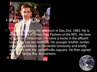 • Personal Life
• Aaron Rodgers, He was born in Dec.2nd, 1983. He is
a quarterback in Green Bay Packers of the NFL. He lives
in Suamico, Wisconsin. He owns a home in the affluent
beach. He has two brothers; his younger brother Jordan
played quarterback at Vanderbilt University and briefly
spent time with the Jacksonville Jaguars. He then signed
with the Tampa Bay Buccaneers.
 