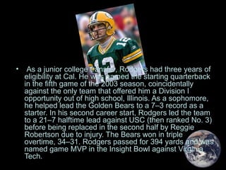 • As a junior college transfer, Rodgers had three years of
eligibility at Cal. He was named the starting quarterback
in the fifth game of the 2003 season, coincidentally
against the only team that offered him a Division I
opportunity out of high school, Illinois. As a sophomore,
he helped lead the Golden Bears to a 7–3 record as a
starter. In his second career start, Rodgers led the team
to a 21–7 halftime lead against USC (then ranked No. 3)
before being replaced in the second half by Reggie
Robertson due to injury. The Bears won in triple
overtime, 34–31. Rodgers passed for 394 yards and was
named game MVP in the Insight Bowl against Virginia
Tech.
 
