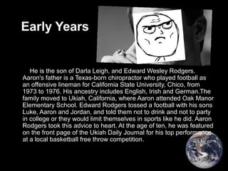 Early Years
He is the son of Darla Leigh, and Edward Wesley Rodgers.
Aaron's father is a Texas-born chiropractor who played football as
an offensive lineman for California State University, Chico, from
1973 to 1976. His ancestry includes English, Irish and German.The
family moved to Ukiah, California, where Aaron attended Oak Manor
Elementary School. Edward Rodgers tossed a football with his sons
Luke, Aaron and Jordan, and told them not to drink and not to party
in college or they would limit themselves in sports like he did. Aaron
Rodgers took this advice to heart. At the age of ten, he was featured
on the front page of the Ukiah Daily Journal for his top performance
at a local basketball free throw competition.
 