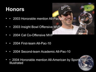 Honors
• • 2003 Honorable mention All-Pac-10
• • 2003 Insight Bowl Offensive MVP
• • 2004 Cal Co-Offensive MVP
• • 2004 First-team All-Pac-10
• • 2004 Second-team Academic All-Pac-10
• • 2004 Honorable mention All-American by Sports
Illustrated
 