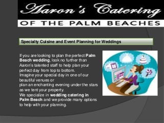 Specialty Cuisine and Event Planning for Weddings
If you are looking to plan the perfect Palm
Beach wedding, look no further than
Aaron’s talented staff to help plan your
perfect day from top to bottom.
Imagine your special day in one of our
beautiful venues or
plan an enchanting evening under the stars
as we tent your property.
We specialize in wedding catering in
Palm Beach and we provide many options
to help with your planning.

 