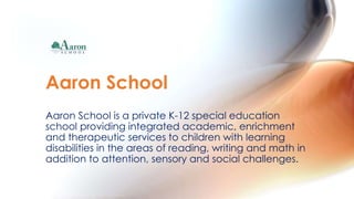 Aaron School is a private K-12 special education
school providing integrated academic, enrichment
and therapeutic services to children with learning
disabilities in the areas of reading, writing and math in
addition to attention, sensory and social challenges.
Aaron School
 