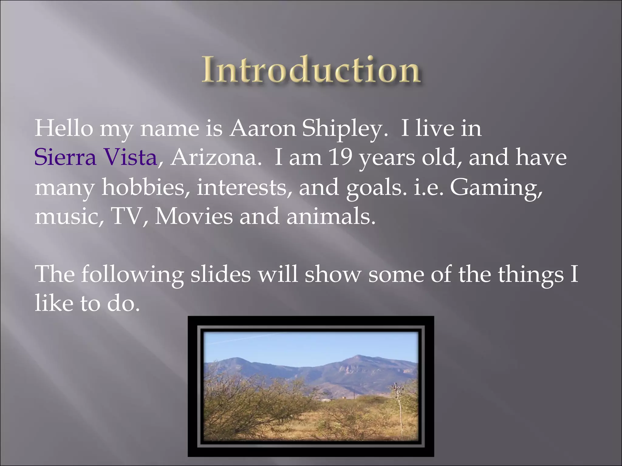 Hello my name is Aaron Shipley.  I live in  Sierra Vista , Arizona.  I am 19 years old, and have many hobbies, interests, and goals. i.e. Gaming, music, TV, Movies and animals. The following slides will show some of the things I like to do. 