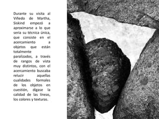 Durante su visita al
Viñedo de Martha,
Siskind empezó a
aproximarse a lo que
seria su técnica única,
que consiste en el
acercamiento a
objetos que están
totalmente
paralizados, a través
de rangos de vista
muy distintos, con el
acercamiento buscaba
relucir aquellas
cualidades formales
de los objetos en
cuestión, dígase la
calidad de las líneas,
los colores y texturas.
 