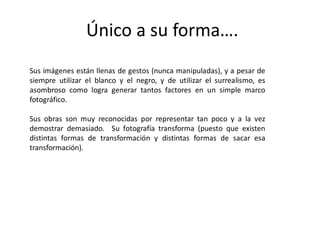 Único a su forma….
Sus imágenes están llenas de gestos (nunca manipuladas), y a pesar de
siempre utilizar el blanco y el negro, y de utilizar el surrealismo, es
asombroso como logra generar tantos factores en un simple marco
fotográfico.
Sus obras son muy reconocidas por representar tan poco y a la vez
demostrar demasiado. Su fotografía transforma (puesto que existen
distintas formas de transformación y distintas formas de sacar esa
transformación).
 