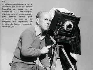 Fue
un fotógrafo estadounidense que se
caracterizó por utilizar una cámara
fotográfica de placas con un
formato de 18 X 24 cm y emplear
el primer plano en temas naturales
para obtener formas poco
corrientes. Fue uno de los
fotógrafos más importantes de
la fotografía directa y cofundador
del Grupo f/64.
 