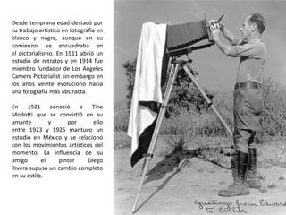 Desde temprana edad destacó por
su trabajo artístico en fotografía en
blanco y negro, aunque en su
comienzos se encuadraba en
el pictorialismo. En 1911 abrió un
estudio de retratos y en 1914 fue
miembro fundador de Los Angeles
Camera Pictorialist sin embargo en
los años veinte evolucionó hacia
una fotografía más abstracta.
En 1921 conoció a Tina
Modotti que se convirtió en su
amante y por ello
entre 1923 y 1925 mantuvo un
estudio en México y se relacionó
con los movimientos artísticos del
momento. La influencia de su
amigo el pintor Diego
Rivera supuso un cambio completo
en su estilo.
 